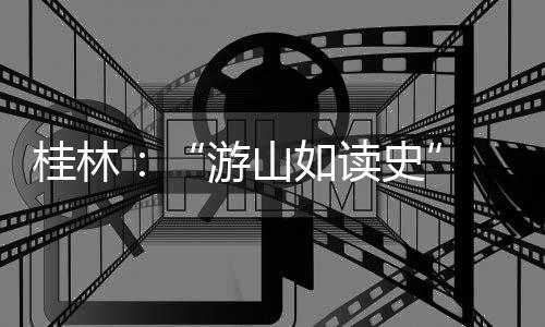 桂林：“游山如读史” 让旅游更有文化味儿