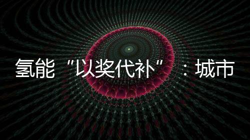 氢能“以奖代补”：城市群组队会出现“抱大腿”现象吗